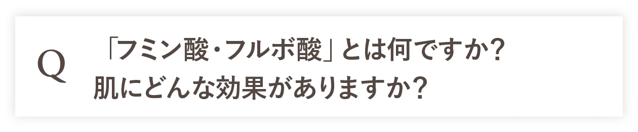 Q 「フミン酸・フルボ酸」とは何ですか？肌にどんな効果がありますか？
